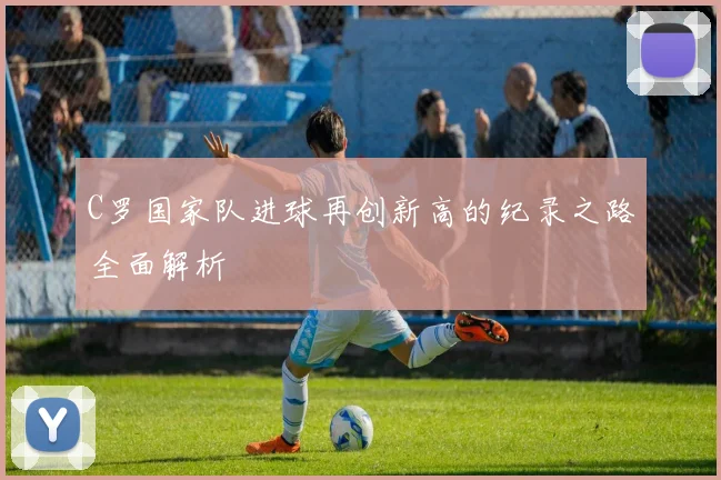 C罗国家队进球再创新高的纪录之路全面解析