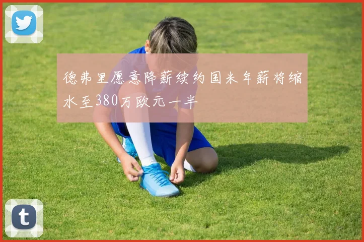 德弗里愿意降薪续约国米年薪将缩水至380万欧元一半