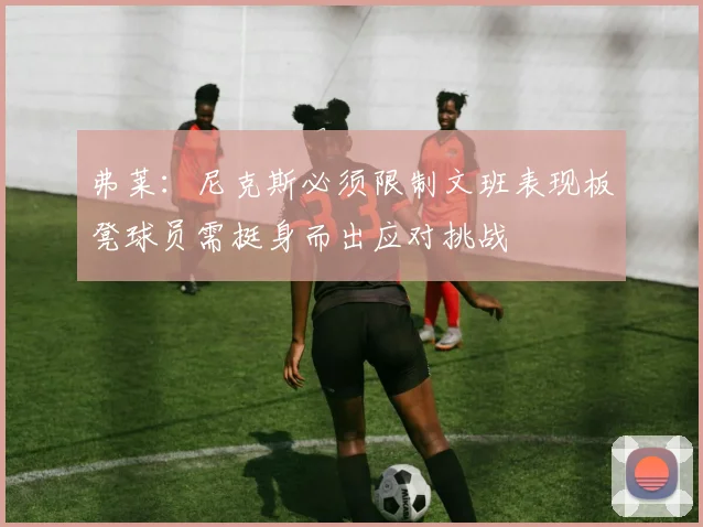 弗莱：尼克斯必须限制文班表现板凳球员需挺身而出应对挑战