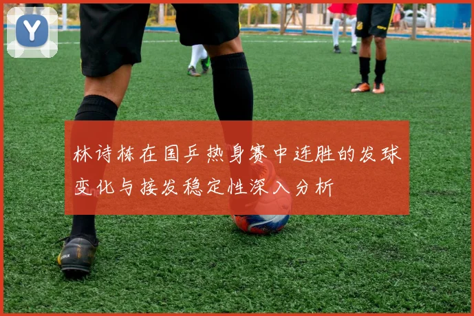 林诗栋在国乒热身赛中连胜的发球变化与接发稳定性深入分析