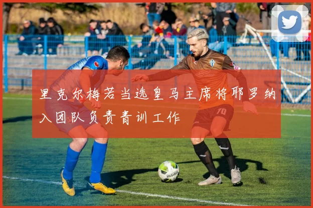里克尔梅若当选皇马主席将耶罗纳入团队负责青训工作