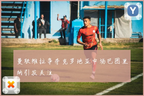 曼联维拉争夺克罗地亚中场巴图里纳引发关注