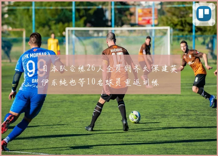 日本队合练26人全员到齐久保建英伊东纯也等10名球员重返训练