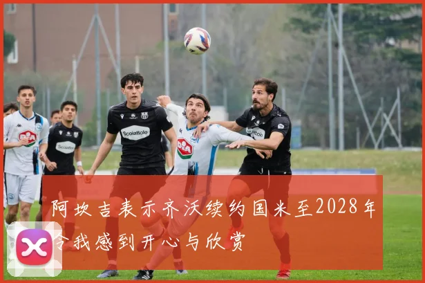 阿坎吉表示齐沃续约国米至2028年令我感到开心与欣赏