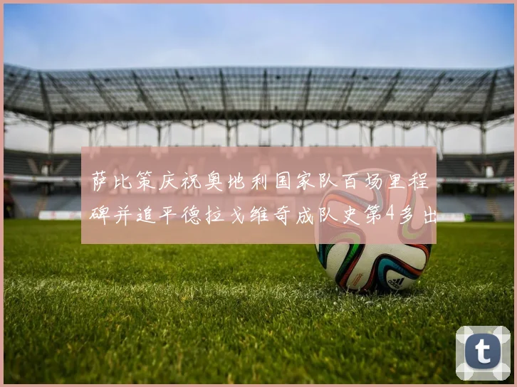 萨比策庆祝奥地利国家队百场里程碑并追平德拉戈维奇成队史第4多出场者