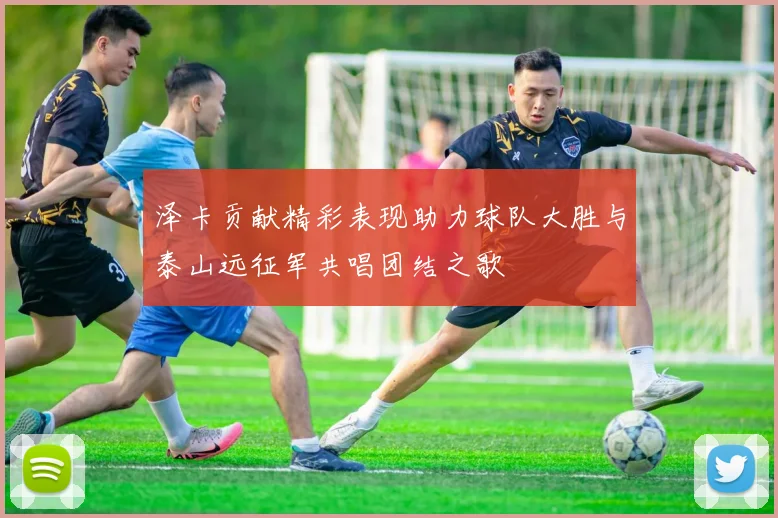 泽卡贡献精彩表现助力球队大胜与泰山远征军共唱团结之歌