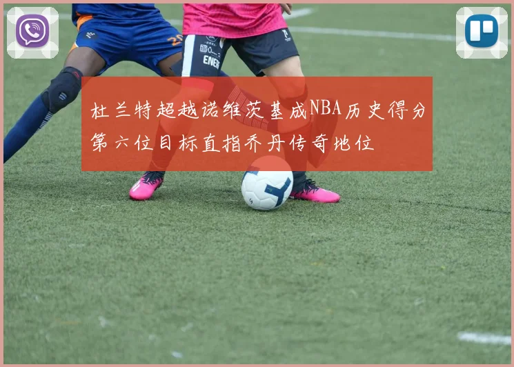 杜兰特超越诺维茨基成NBA历史得分第六位目标直指乔丹传奇地位