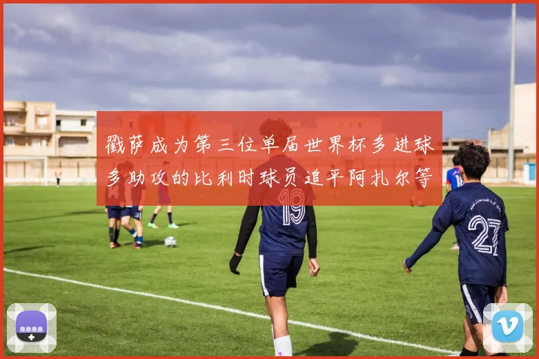 戳萨成为第三位单届世界杯多进球多助攻的比利时球员追平阿扎尔等传奇