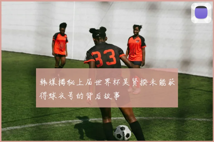 韩媒揭秘上届世界杯吴贤揆未能获得球衣号的背后故事