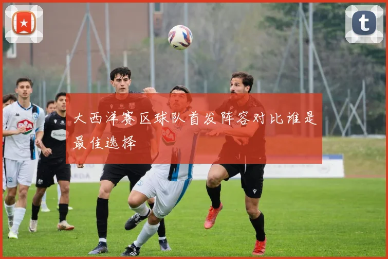 大西洋赛区球队首发阵容对比谁是最佳选择