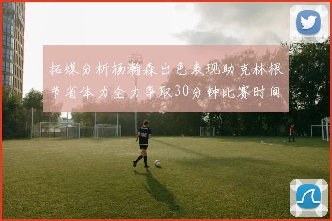 拓媒分析杨瀚森出色表现助克林根节省体力全力争取30分钟比赛时间