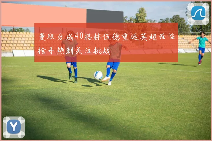 曼联分成40格林伍德重返英超面临枪手热刺关注挑战