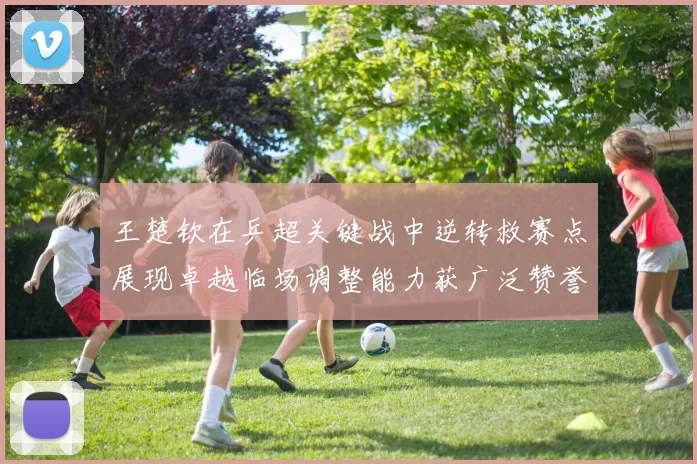 王楚钦在乒超关键战中逆转救赛点展现卓越临场调整能力获广泛赞誉