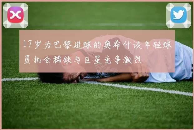17岁为巴黎进球的奥希什谈年轻球员机会稀缺与巨星竞争激烈