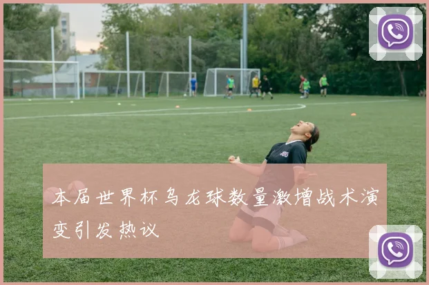 本届世界杯乌龙球数量激增战术演变引发热议