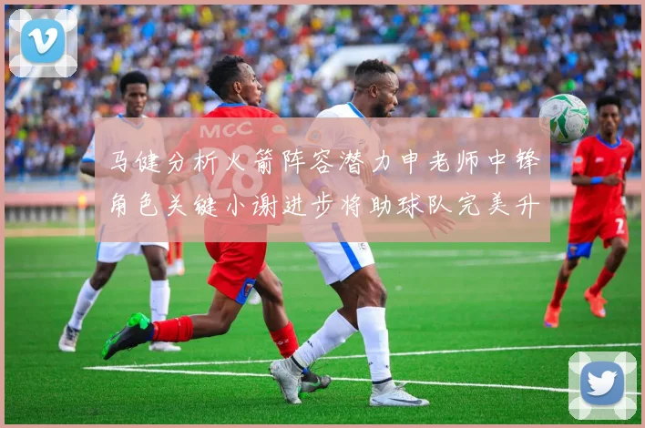 马健分析火箭阵容潜力申老师中锋角色关键小谢进步将助球队完美升级