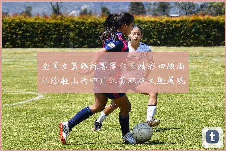 全国女篮锦标赛第六日精彩回顾浙江险胜山西四川江苏双双大胜展现强势实力