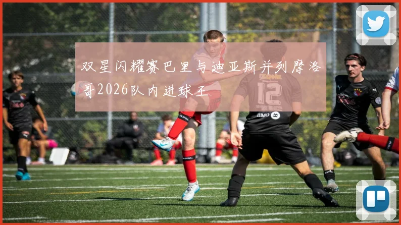 双星闪耀赛巴里与迪亚斯并列摩洛哥2026队内进球王