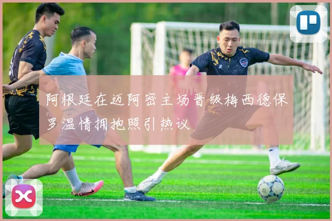 阿根廷在迈阿密主场晋级梅西德保罗温情拥抱照引热议