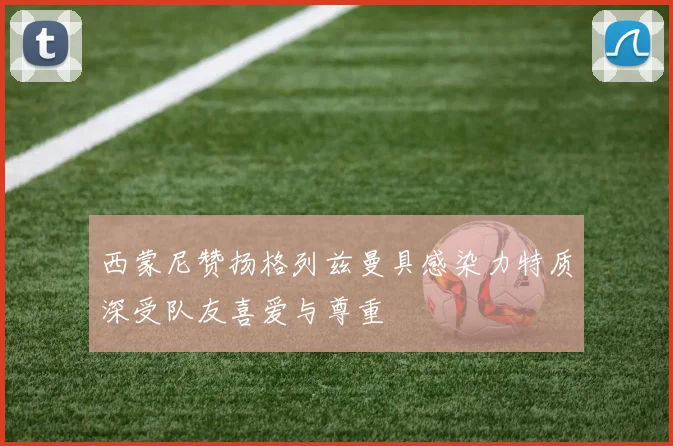 西蒙尼赞扬格列兹曼具感染力特质深受队友喜爱与尊重