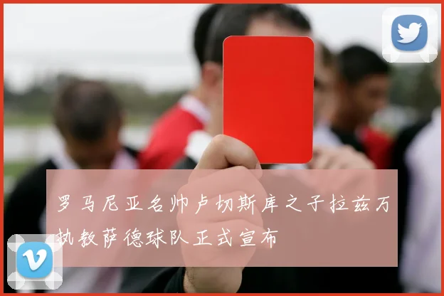 罗马尼亚名帅卢切斯库之子拉兹万执教萨德球队正式宣布