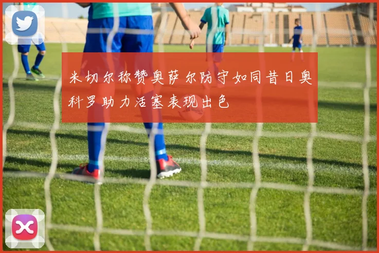 米切尔称赞奥萨尔防守如同昔日奥科罗助力活塞表现出色