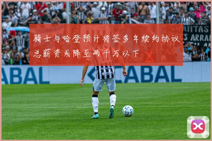 骑士与哈登预计将签多年续约协议总薪资或降至两千万以下