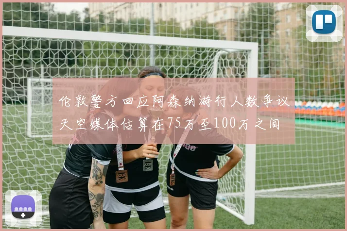 伦敦警方回应阿森纳游行人数争议天空媒体估算在75万至100万之间