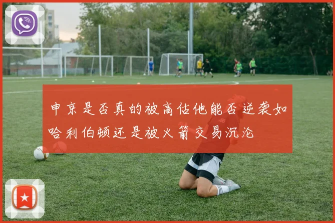 申京是否真的被高估他能否逆袭如哈利伯顿还是被火箭交易沉沦