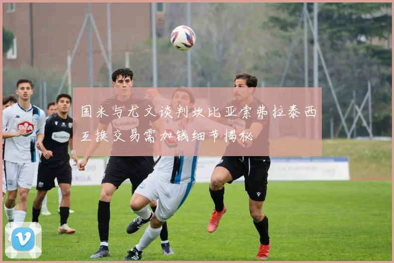 国米与尤文谈判坎比亚索弗拉泰西互换交易需加钱细节揭秘