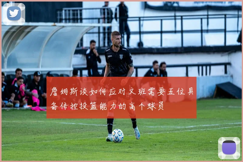 詹姆斯谈如何应对文班需要五位具备传控投篮能力的高个球员