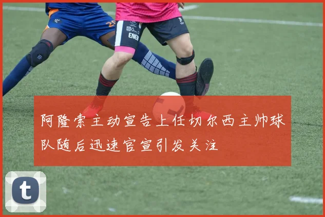 阿隆索主动宣告上任切尔西主帅球队随后迅速官宣引发关注