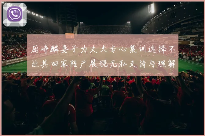 庞峥麟妻子为丈夫专心集训选择不让其回家陪产展现无私支持与理解