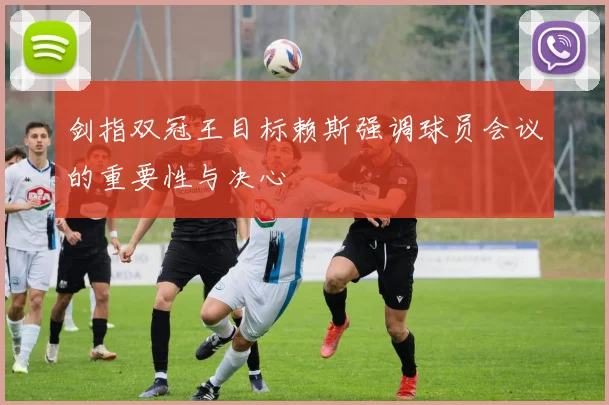 剑指双冠王目标赖斯强调球员会议的重要性与决心