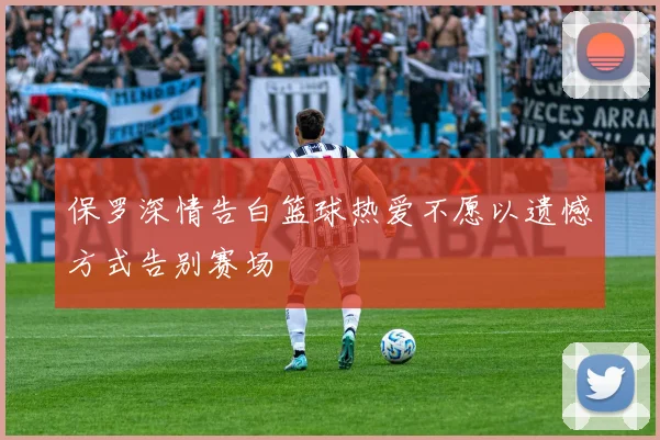 保罗深情告白篮球热爱不愿以遗憾方式告别赛场
