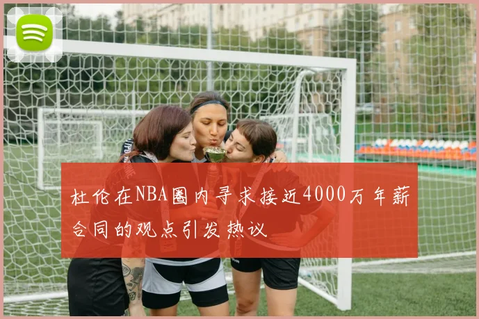 杜伦在NBA圈内寻求接近4000万年薪合同的观点引发热议