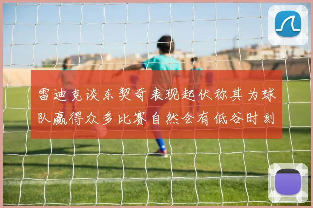 雷迪克谈东契奇表现起伏称其为球队赢得众多比赛自然会有低谷时刻