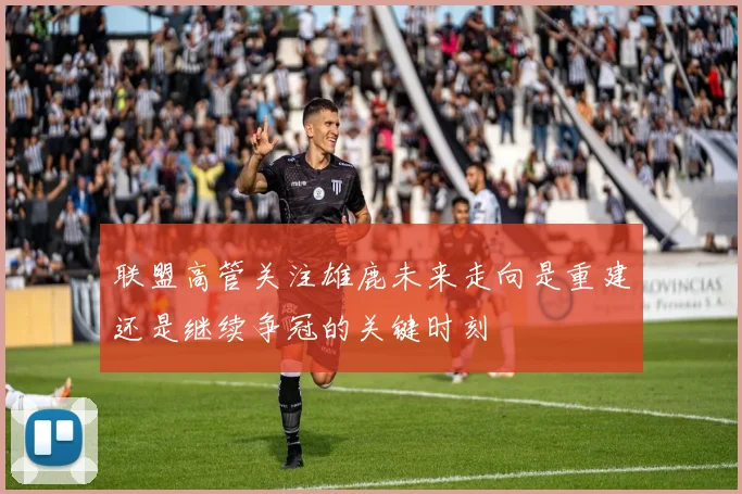 联盟高管关注雄鹿未来走向是重建还是继续争冠的关键时刻